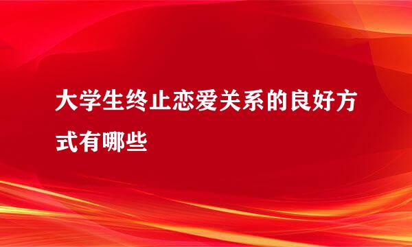 大学生终止恋爱关系的良好方式有哪些