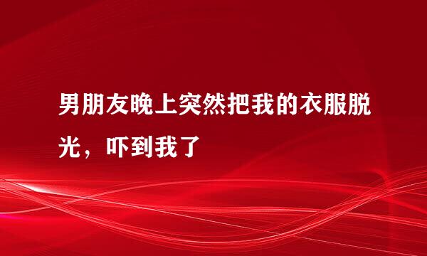 男朋友晚上突然把我的衣服脱光，吓到我了