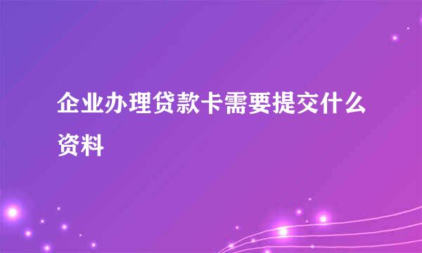 企业办理贷款卡需要提交什么资料