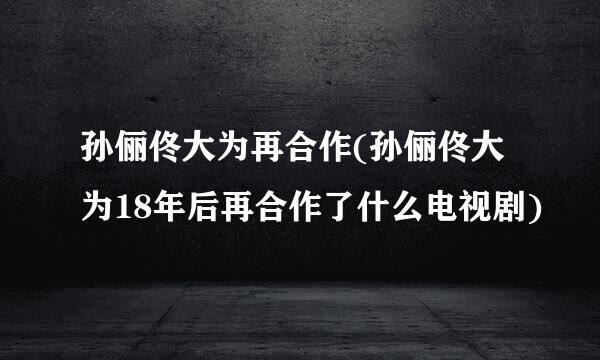 孙俪佟大为再合作(孙俪佟大为18年后再合作了什么电视剧)