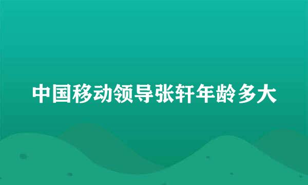 中国移动领导张轩年龄多大