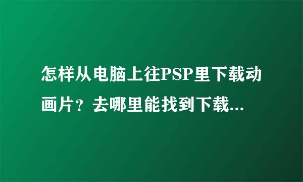 怎样从电脑上往PSP里下载动画片？去哪里能找到下载格式？（简单易操作的）帮帮忙？急需！！！