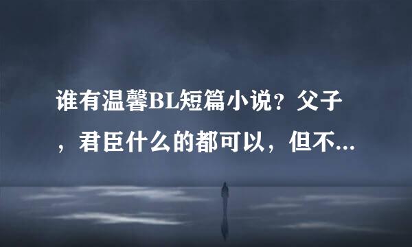 谁有温馨BL短篇小说？父子，君臣什么的都可以，但不要小说、动漫什么的同人。十分感谢！