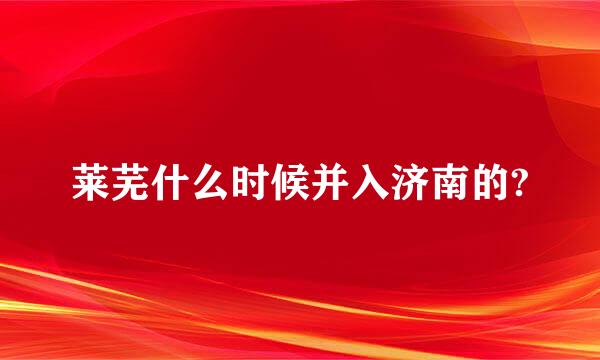 莱芜什么时候并入济南的?