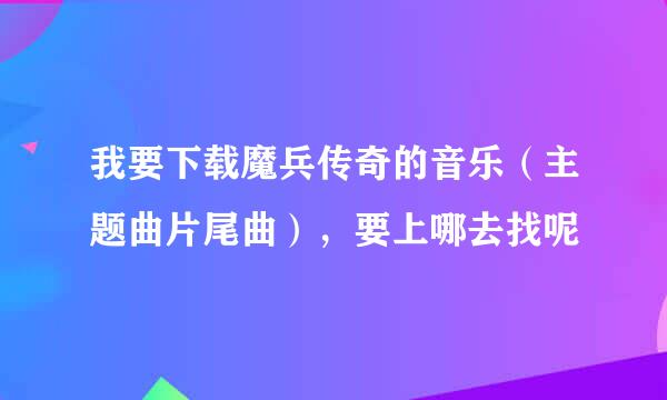 我要下载魔兵传奇的音乐（主题曲片尾曲），要上哪去找呢