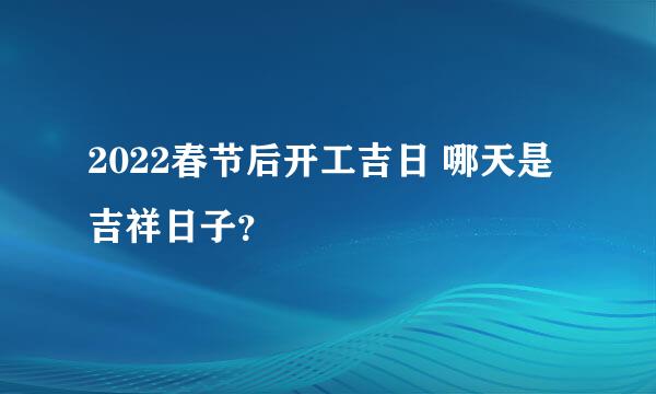 2022春节后开工吉日 哪天是吉祥日子？