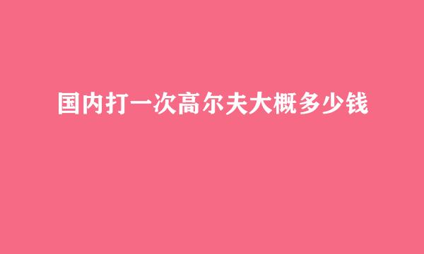 国内打一次高尔夫大概多少钱