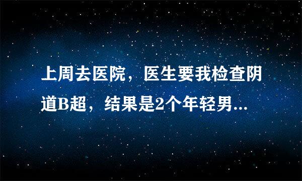 上周去医院，医生要我检查阴道B超，结果是2个年轻男医生。他们让我把内裤全脱了，我躺在那里说怕痛不想