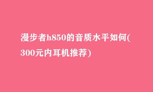 漫步者h850的音质水平如何(300元内耳机推荐)