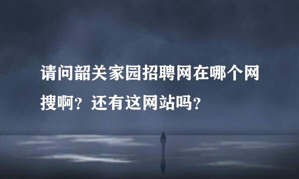 请问韶关家园招聘网在哪个网搜啊？还有这网站吗？