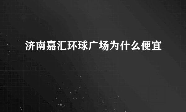 济南嘉汇环球广场为什么便宜