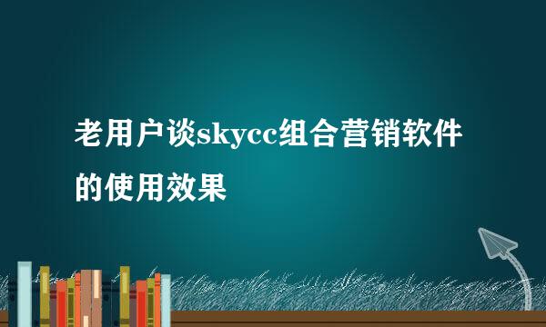 老用户谈skycc组合营销软件的使用效果