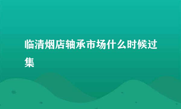 临清烟店轴承市场什么时候过集