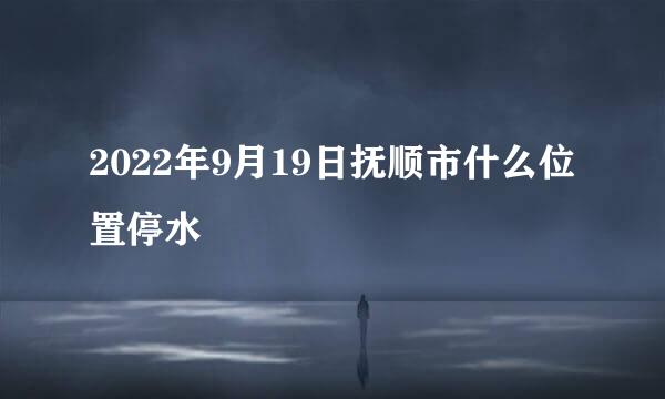 2022年9月19日抚顺市什么位置停水