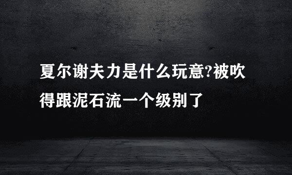 夏尔谢夫力是什么玩意?被吹得跟泥石流一个级别了