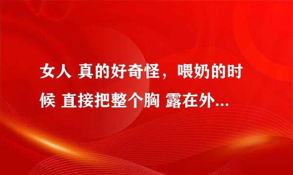 女人 真的好奇怪，喂奶的时候 直接把整个胸 露在外面也不遮掩下，而且都不觉得有什么，平时穿了内