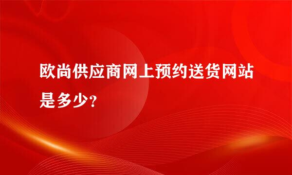 欧尚供应商网上预约送货网站是多少？