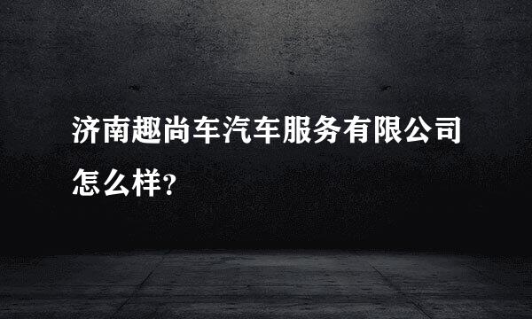 济南趣尚车汽车服务有限公司怎么样？