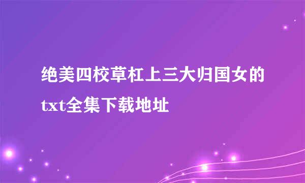 绝美四校草杠上三大归国女的txt全集下载地址