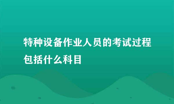 特种设备作业人员的考试过程包括什么科目