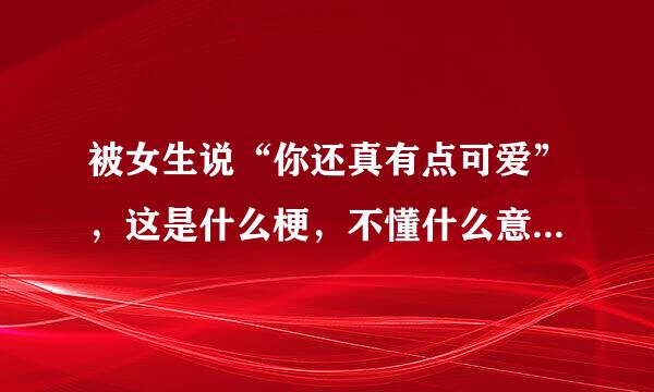 被女生说“你还真有点可爱”，这是什么梗，不懂什么意思？感觉不是什么好话？