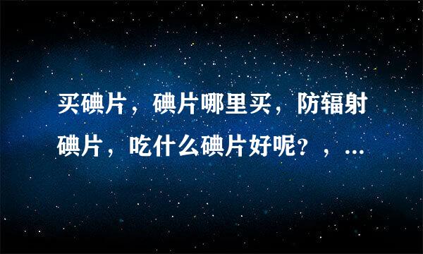 买碘片，碘片哪里买，防辐射碘片，吃什么碘片好呢？，现在已经在抢购了~！华素片怎么样呀