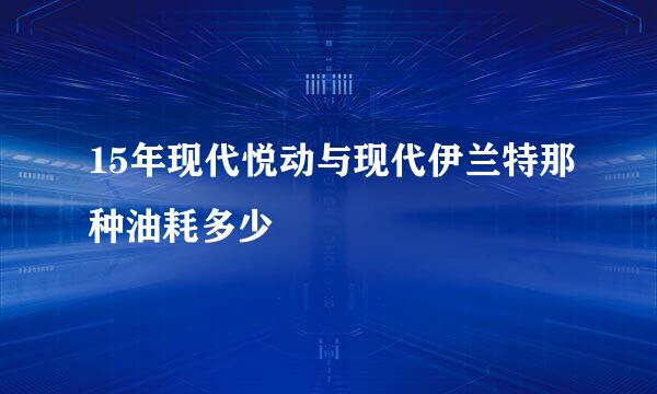 15年现代悦动与现代伊兰特那种油耗多少