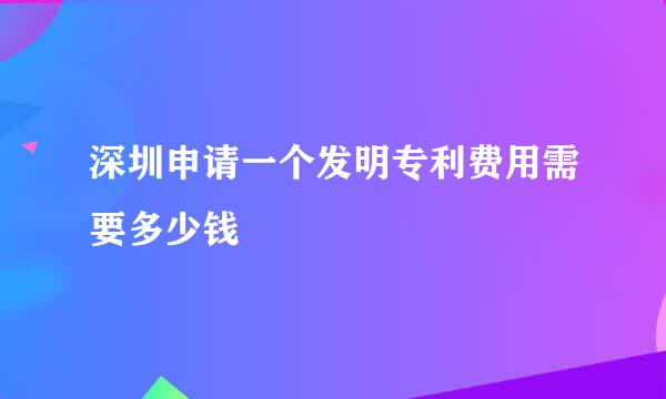 深圳申请一个发明专利费用需要多少钱