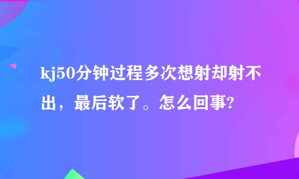 kj50分钟过程多次想射却射不出，最后软了。怎么回事?