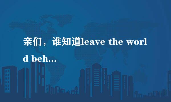 亲们，谁知道leave the world behind的意思呀？leave the world behind还有什么深层的含义么~~~