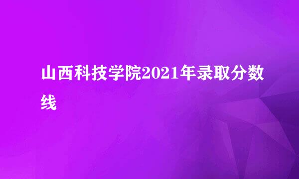 山西科技学院2021年录取分数线