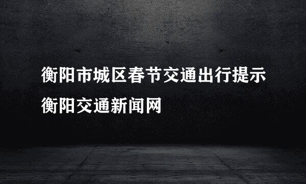 衡阳市城区春节交通出行提示衡阳交通新闻网