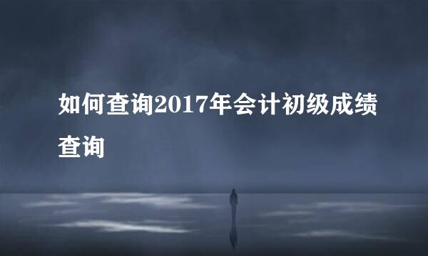 如何查询2017年会计初级成绩查询