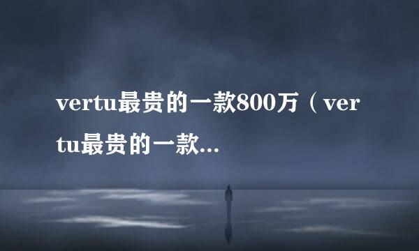 vertu最贵的一款800万（vertu最贵的一款1900万）