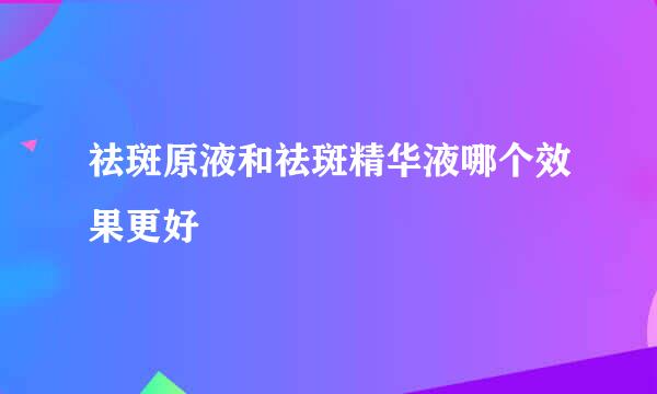 祛斑原液和祛斑精华液哪个效果更好