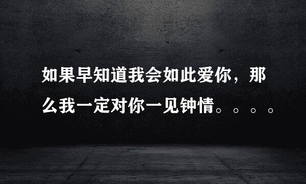 如果早知道我会如此爱你，那么我一定对你一见钟情。。。。