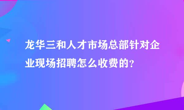 龙华三和人才市场总部针对企业现场招聘怎么收费的？