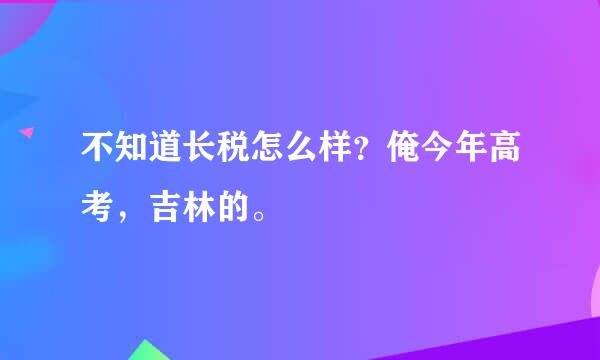 不知道长税怎么样？俺今年高考，吉林的。