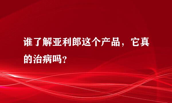 谁了解亚利郎这个产品，它真的治病吗？