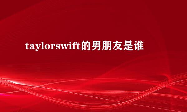 taylorswift的男朋友是谁