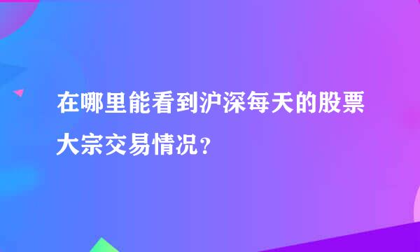 在哪里能看到沪深每天的股票大宗交易情况？