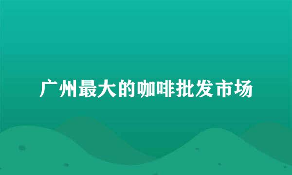 广州最大的咖啡批发市场