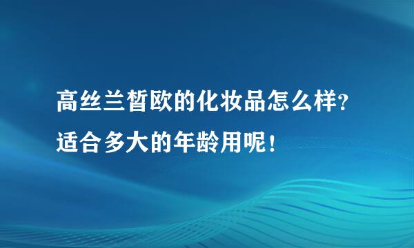 高丝兰皙欧的化妆品怎么样？适合多大的年龄用呢！