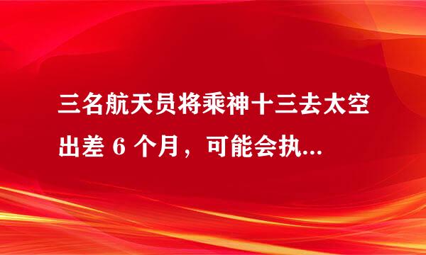 三名航天员将乘神十三去太空出差 6 个月，可能会执行哪些任务？