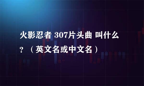 火影忍者 307片头曲 叫什么 ？（英文名或中文名）