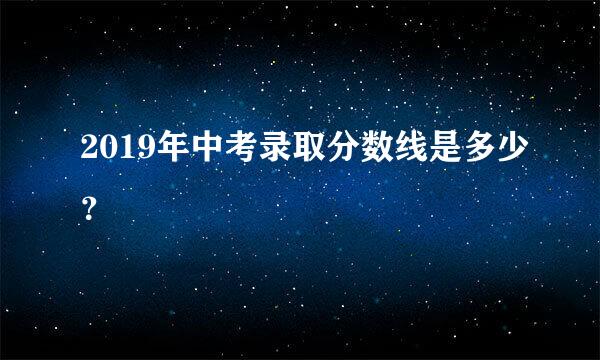 2019年中考录取分数线是多少？