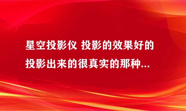 星空投影仪 投影的效果好的 投影出来的很真实的那种（用过的回答）价格适当别太贵了 信息越详细越好