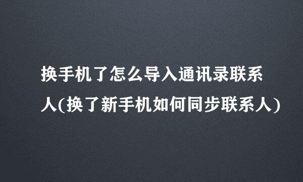 换手机了怎么导入通讯录联系人(换了新手机如何同步联系人)