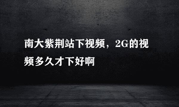 南大紫荆站下视频，2G的视频多久才下好啊