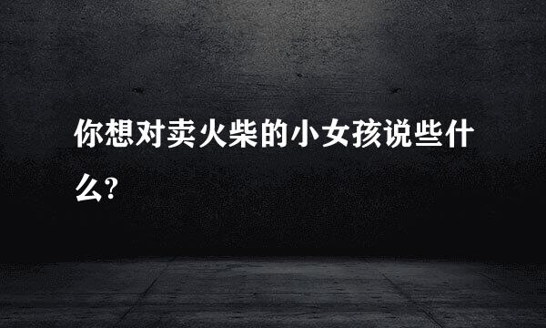 你想对卖火柴的小女孩说些什么?